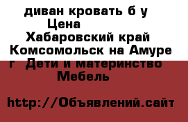 диван кровать б/у › Цена ­ 10 000 - Хабаровский край, Комсомольск-на-Амуре г. Дети и материнство » Мебель   